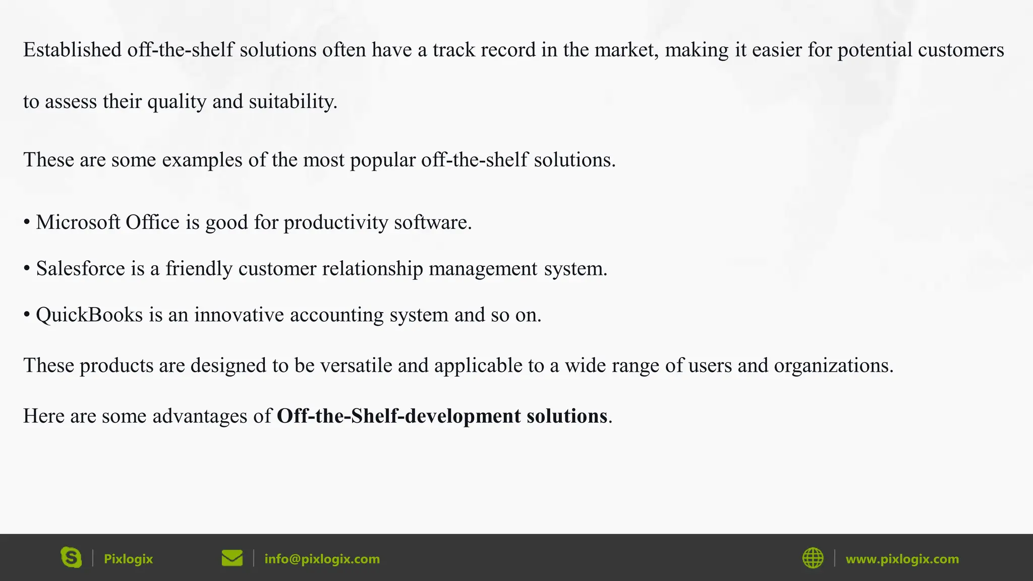 Pixlogix info@pixlogix.com www.pixlogix.com
Established off-the-shelf solutions often have a track record in the market, making it easier for potential customers
to assess their quality and suitability.
These are some examples of the most popular off-the-shelf solutions.
• Microsoft Office is good for productivity software.
• Salesforce is a friendly customer relationship management system.
• QuickBooks is an innovative accounting system and so on.
These products are designed to be versatile and applicable to a wide range of users and organizations.
Here are some advantages of Off-the-Shelf-development solutions.
 