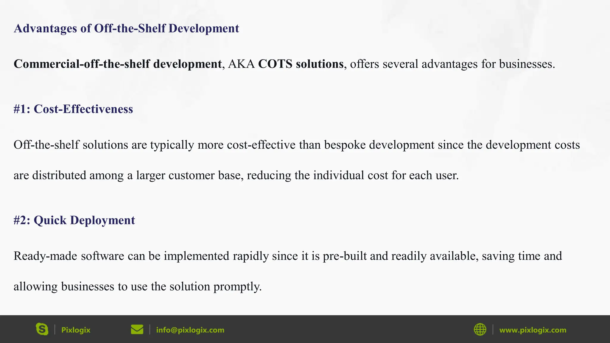 Pixlogix info@pixlogix.com www.pixlogix.com
Advantages of Off-the-Shelf Development
Commercial-off-the-shelf development, AKA COTS solutions, offers several advantages for businesses.
#1: Cost-Effectiveness
Off-the-shelf solutions are typically more cost-effective than bespoke development since the development costs
are distributed among a larger customer base, reducing the individual cost for each user.
#2: Quick Deployment
Ready-made software can be implemented rapidly since it is pre-built and readily available, saving time and
allowing businesses to use the solution promptly.
 