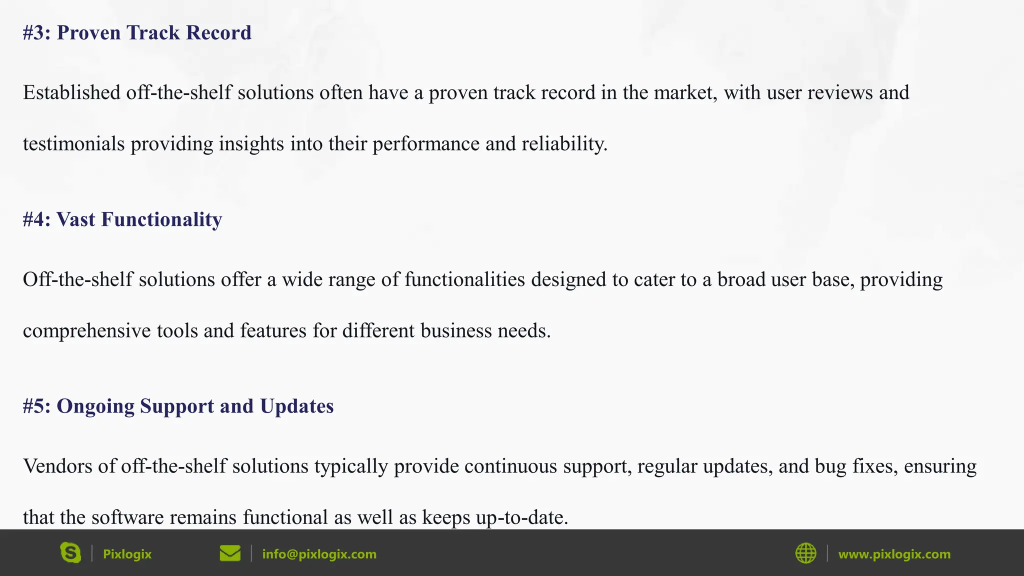 Pixlogix info@pixlogix.com www.pixlogix.com
#3: Proven Track Record
Established off-the-shelf solutions often have a proven track record in the market, with user reviews and
testimonials providing insights into their performance and reliability.
#4: Vast Functionality
Off-the-shelf solutions offer a wide range of functionalities designed to cater to a broad user base, providing
comprehensive tools and features for different business needs.
#5: Ongoing Support and Updates
Vendors of off-the-shelf solutions typically provide continuous support, regular updates, and bug fixes, ensuring
that the software remains functional as well as keeps up-to-date.
 