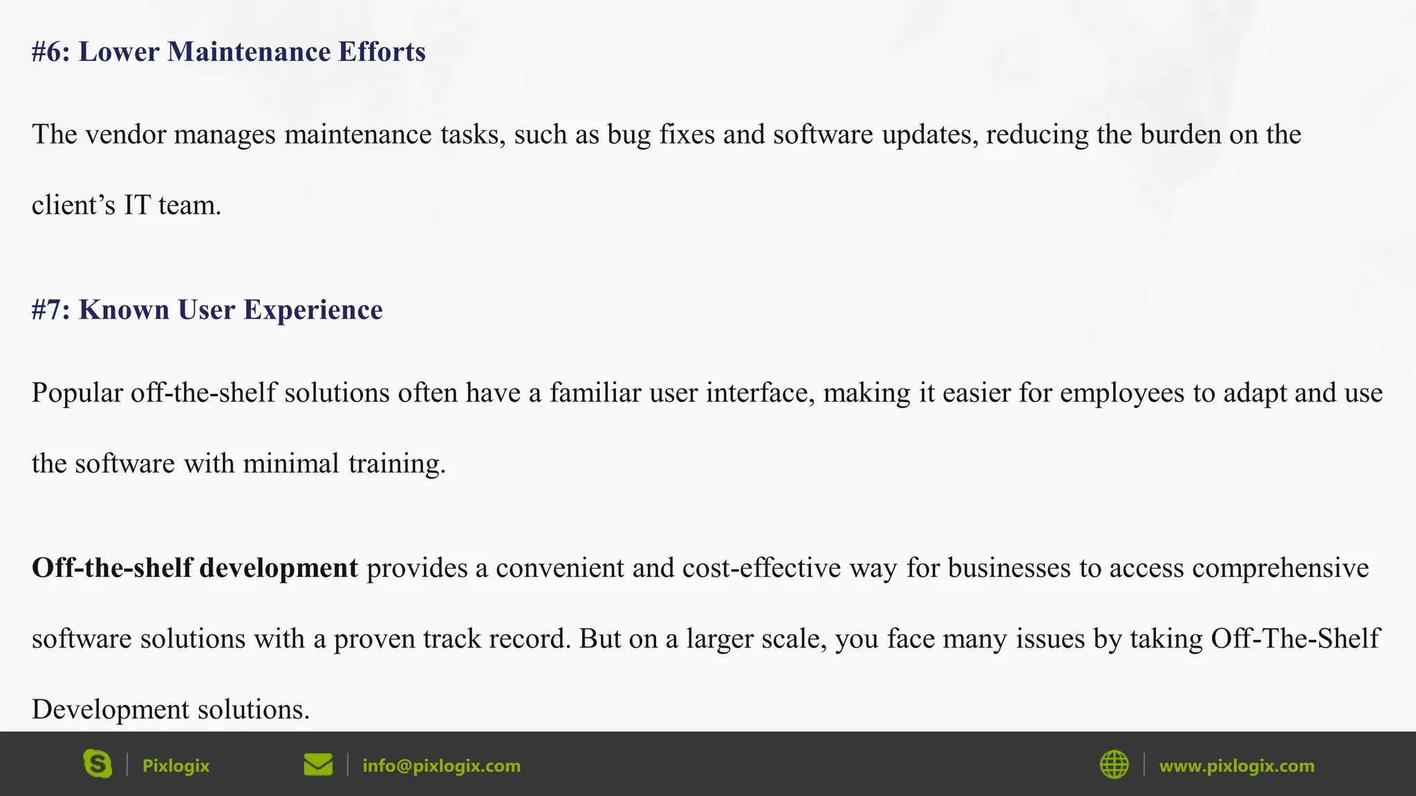 Pixlogix info@pixlogix.com www.pixlogix.com
#6: Lower Maintenance Efforts
The vendor manages maintenance tasks, such as bug fixes and software updates, reducing the burden on the
client’s IT team.
#7: Known User Experience
Popular off-the-shelf solutions often have a familiar user interface, making it easier for employees to adapt and use
the software with minimal training.
Off-the-shelf development provides a convenient and cost-effective way for businesses to access comprehensive
software solutions with a proven track record. But on a larger scale, you face many issues by taking Off-The-Shelf
Development solutions.
 