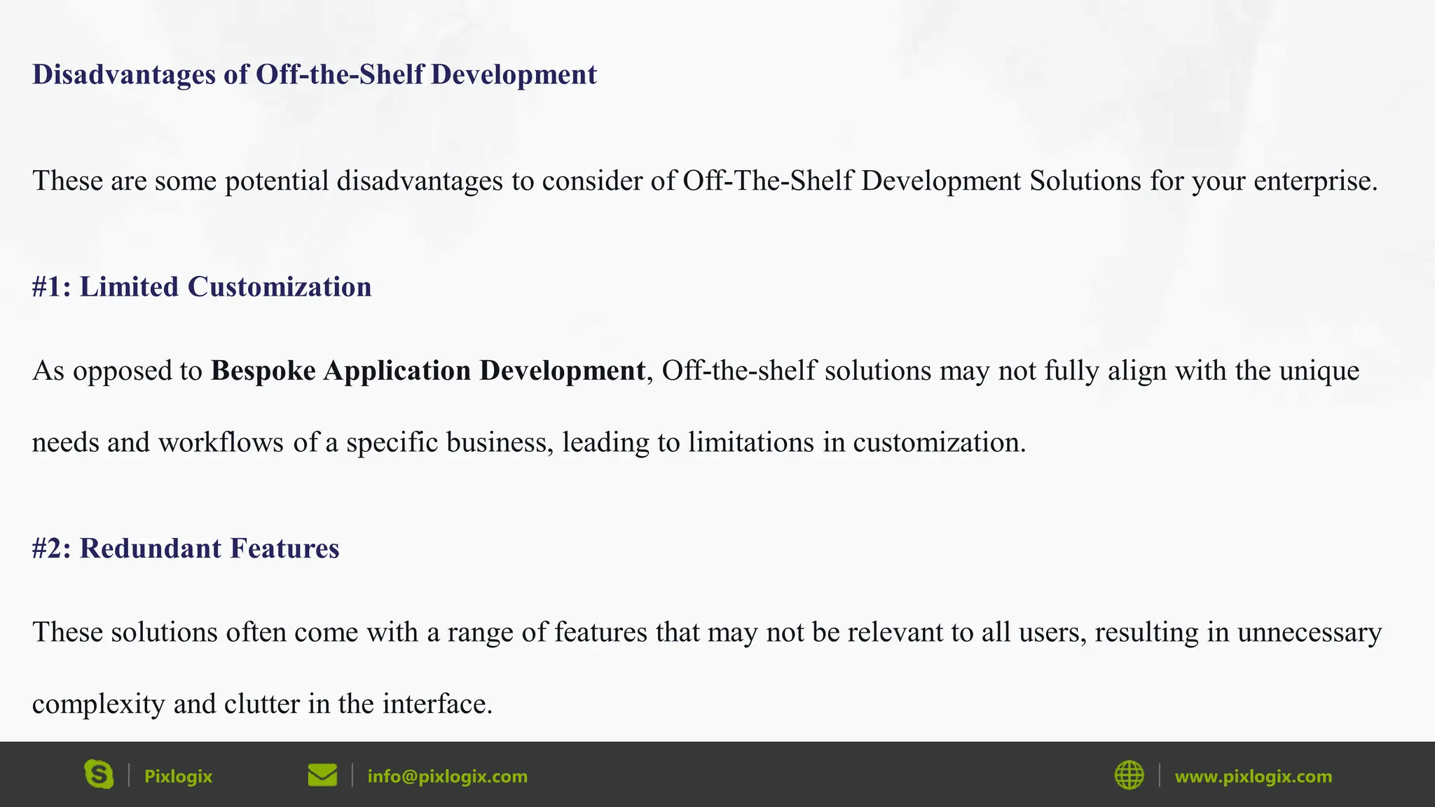 Pixlogix info@pixlogix.com www.pixlogix.com
Disadvantages of Off-the-Shelf Development
These are some potential disadvantages to consider of Off-The-Shelf Development Solutions for your enterprise.
#1: Limited Customization
As opposed to Bespoke Application Development, Off-the-shelf solutions may not fully align with the unique
needs and workflows of a specific business, leading to limitations in customization.
#2: Redundant Features
These solutions often come with a range of features that may not be relevant to all users, resulting in unnecessary
complexity and clutter in the interface.
 