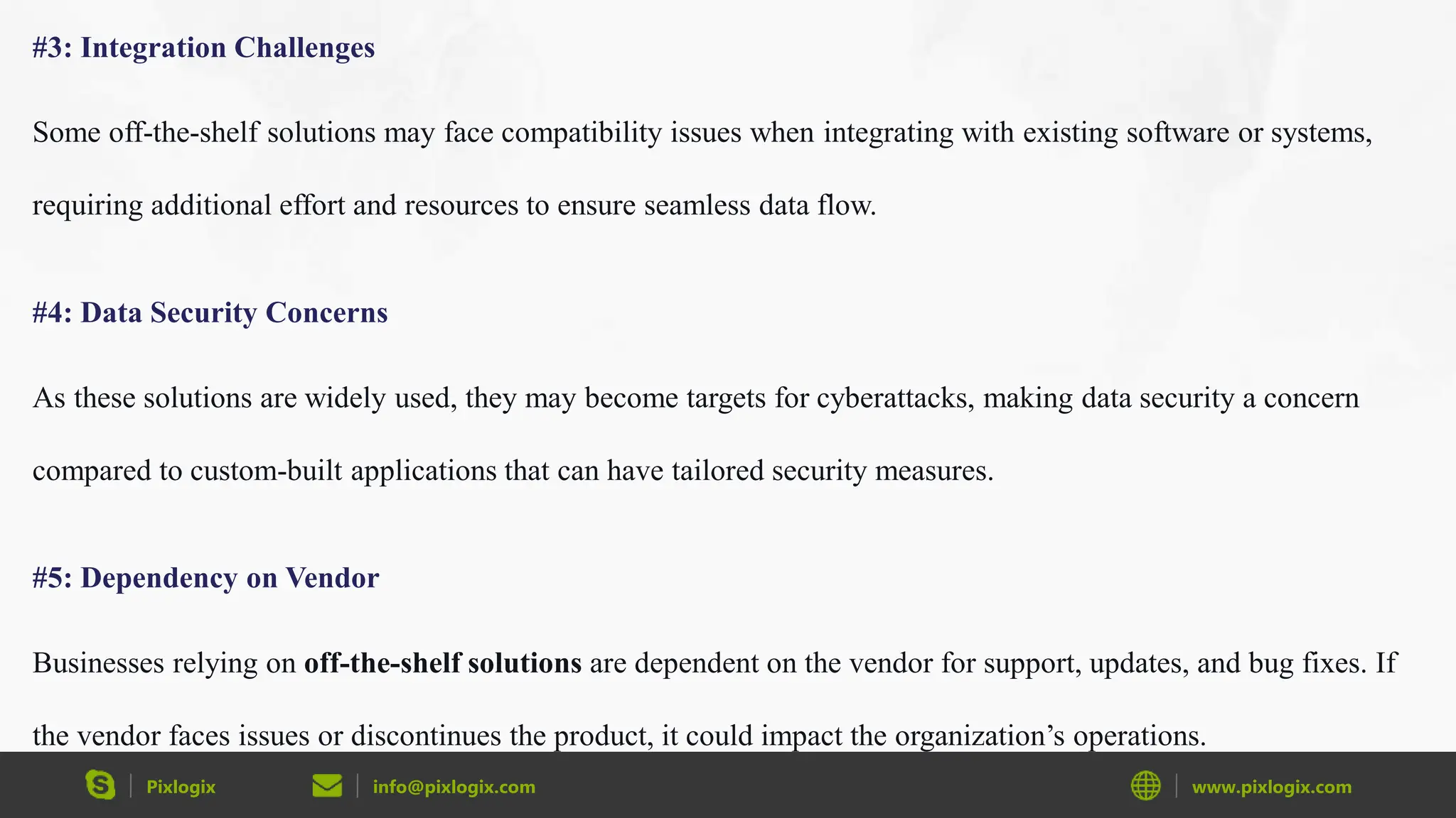 Pixlogix info@pixlogix.com www.pixlogix.com
#3: Integration Challenges
Some off-the-shelf solutions may face compatibility issues when integrating with existing software or systems,
requiring additional effort and resources to ensure seamless data flow.
#4: Data Security Concerns
As these solutions are widely used, they may become targets for cyberattacks, making data security a concern
compared to custom-built applications that can have tailored security measures.
#5: Dependency on Vendor
Businesses relying on off-the-shelf solutions are dependent on the vendor for support, updates, and bug fixes. If
the vendor faces issues or discontinues the product, it could impact the organization’s operations.
 