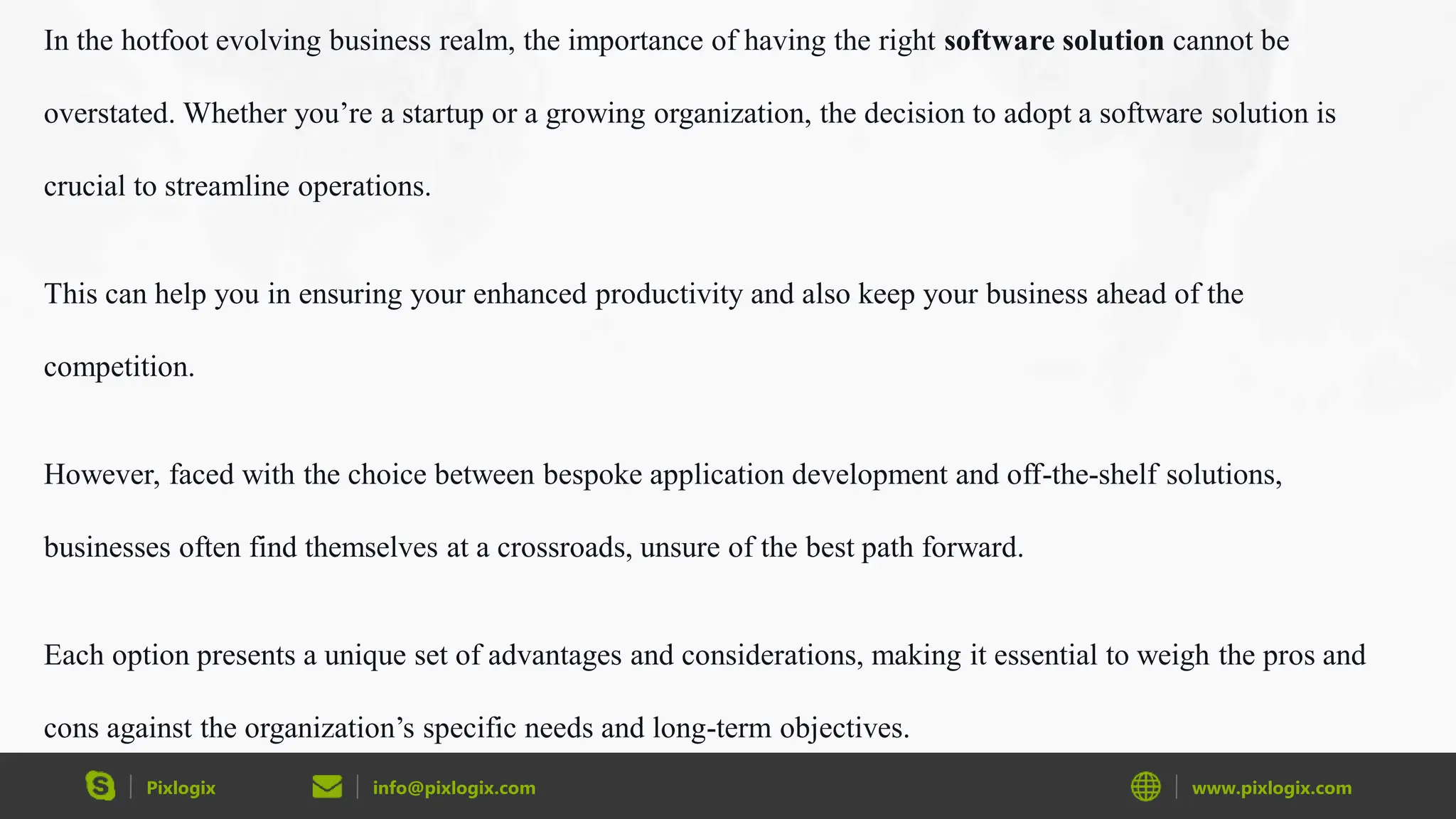 Pixlogix info@pixlogix.com www.pixlogix.com
In the hotfoot evolving business realm, the importance of having the right software solution cannot be
overstated. Whether you’re a startup or a growing organization, the decision to adopt a software solution is
crucial to streamline operations.
This can help you in ensuring your enhanced productivity and also keep your business ahead of the
competition.
However, faced with the choice between bespoke application development and off-the-shelf solutions,
businesses often find themselves at a crossroads, unsure of the best path forward.
Each option presents a unique set of advantages and considerations, making it essential to weigh the pros and
cons against the organization’s specific needs and long-term objectives.
 
