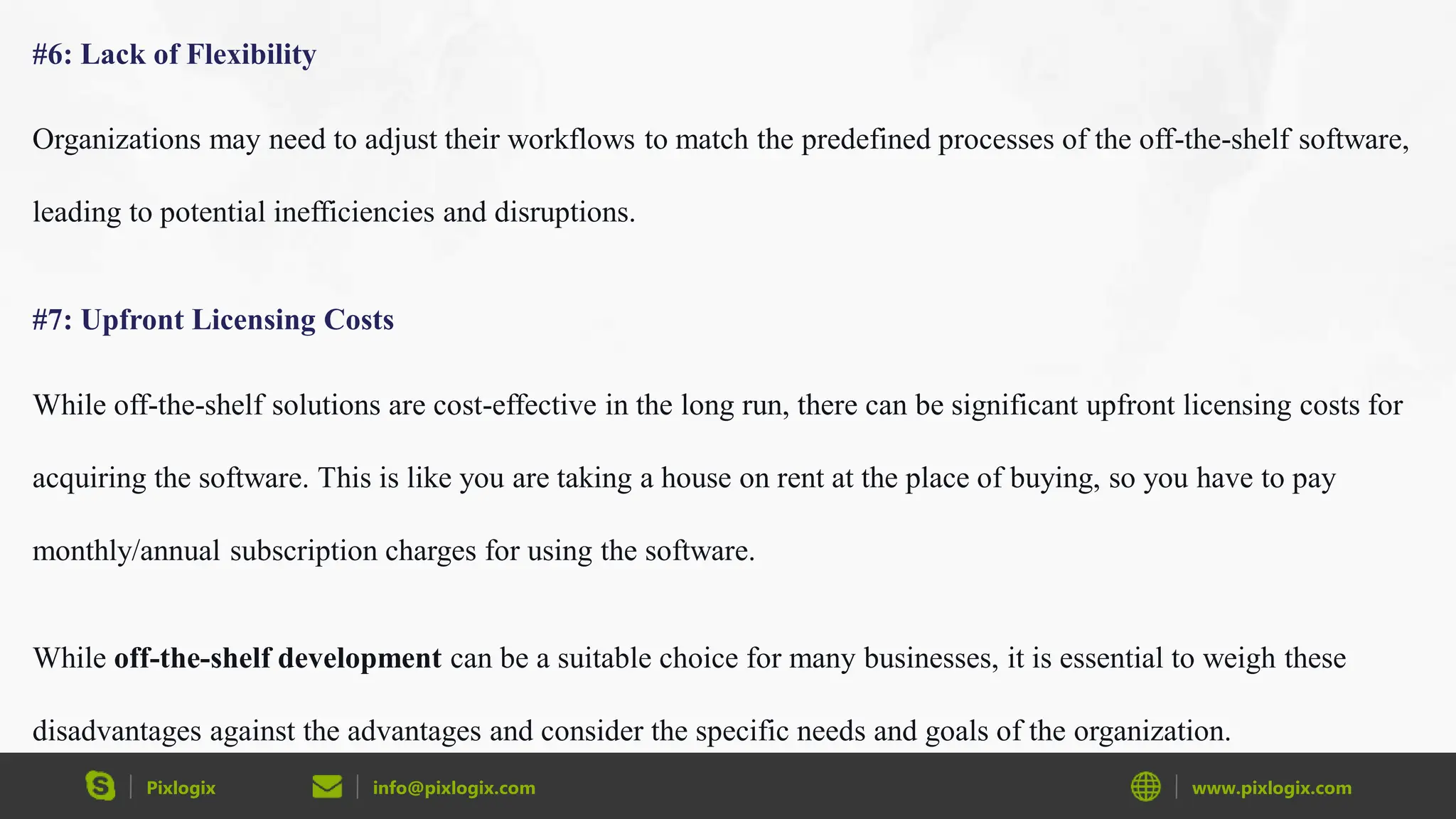 Pixlogix info@pixlogix.com www.pixlogix.com
#6: Lack of Flexibility
Organizations may need to adjust their workflows to match the predefined processes of the off-the-shelf software,
leading to potential inefficiencies and disruptions.
#7: Upfront Licensing Costs
While off-the-shelf solutions are cost-effective in the long run, there can be significant upfront licensing costs for
acquiring the software. This is like you are taking a house on rent at the place of buying, so you have to pay
monthly/annual subscription charges for using the software.
While off-the-shelf development can be a suitable choice for many businesses, it is essential to weigh these
disadvantages against the advantages and consider the specific needs and goals of the organization.
 