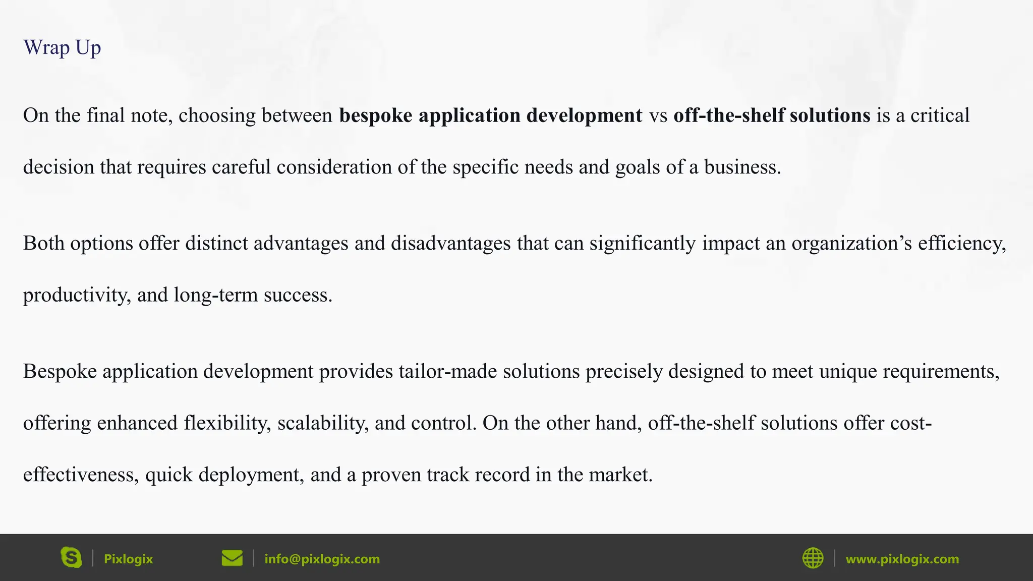 Pixlogix info@pixlogix.com www.pixlogix.com
Wrap Up
On the final note, choosing between bespoke application development vs off-the-shelf solutions is a critical
decision that requires careful consideration of the specific needs and goals of a business.
Both options offer distinct advantages and disadvantages that can significantly impact an organization’s efficiency,
productivity, and long-term success.
Bespoke application development provides tailor-made solutions precisely designed to meet unique requirements,
offering enhanced flexibility, scalability, and control. On the other hand, off-the-shelf solutions offer cost-
effectiveness, quick deployment, and a proven track record in the market.
 