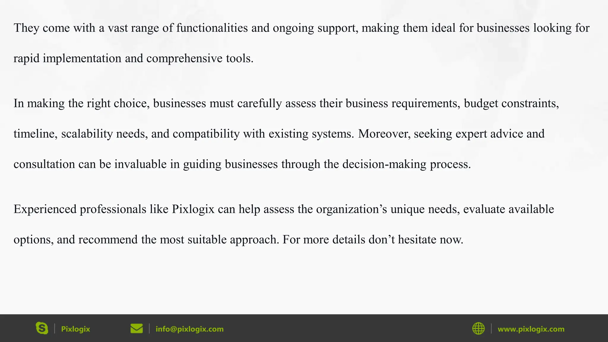 Pixlogix info@pixlogix.com www.pixlogix.com
They come with a vast range of functionalities and ongoing support, making them ideal for businesses looking for
rapid implementation and comprehensive tools.
In making the right choice, businesses must carefully assess their business requirements, budget constraints,
timeline, scalability needs, and compatibility with existing systems. Moreover, seeking expert advice and
consultation can be invaluable in guiding businesses through the decision-making process.
Experienced professionals like Pixlogix can help assess the organization’s unique needs, evaluate available
options, and recommend the most suitable approach. For more details don’t hesitate now.
 