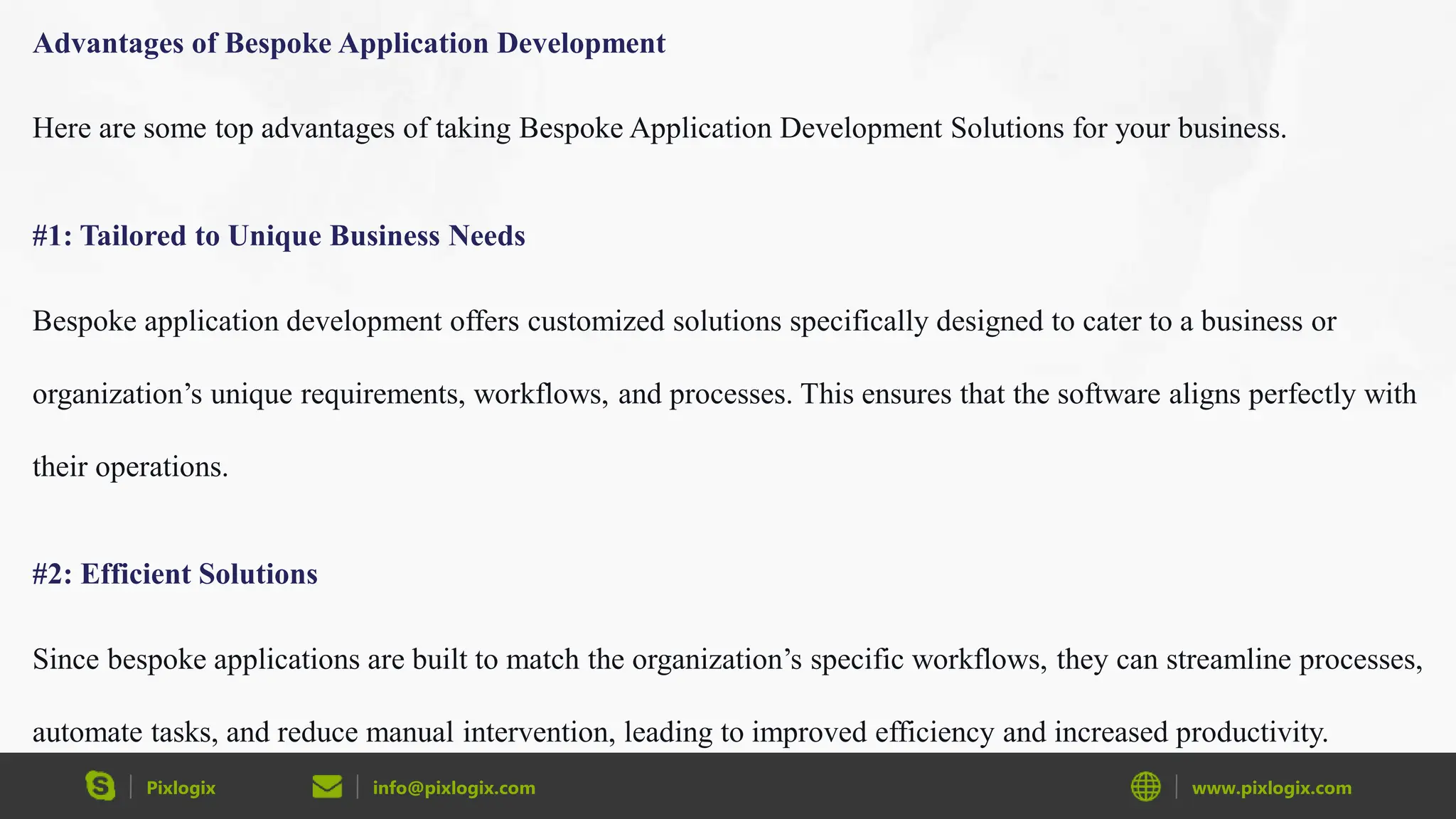 Pixlogix info@pixlogix.com www.pixlogix.com
Advantages of Bespoke Application Development
Here are some top advantages of taking Bespoke Application Development Solutions for your business.
#1: Tailored to Unique Business Needs
Bespoke application development offers customized solutions specifically designed to cater to a business or
organization’s unique requirements, workflows, and processes. This ensures that the software aligns perfectly with
their operations.
#2: Efficient Solutions
Since bespoke applications are built to match the organization’s specific workflows, they can streamline processes,
automate tasks, and reduce manual intervention, leading to improved efficiency and increased productivity.
 