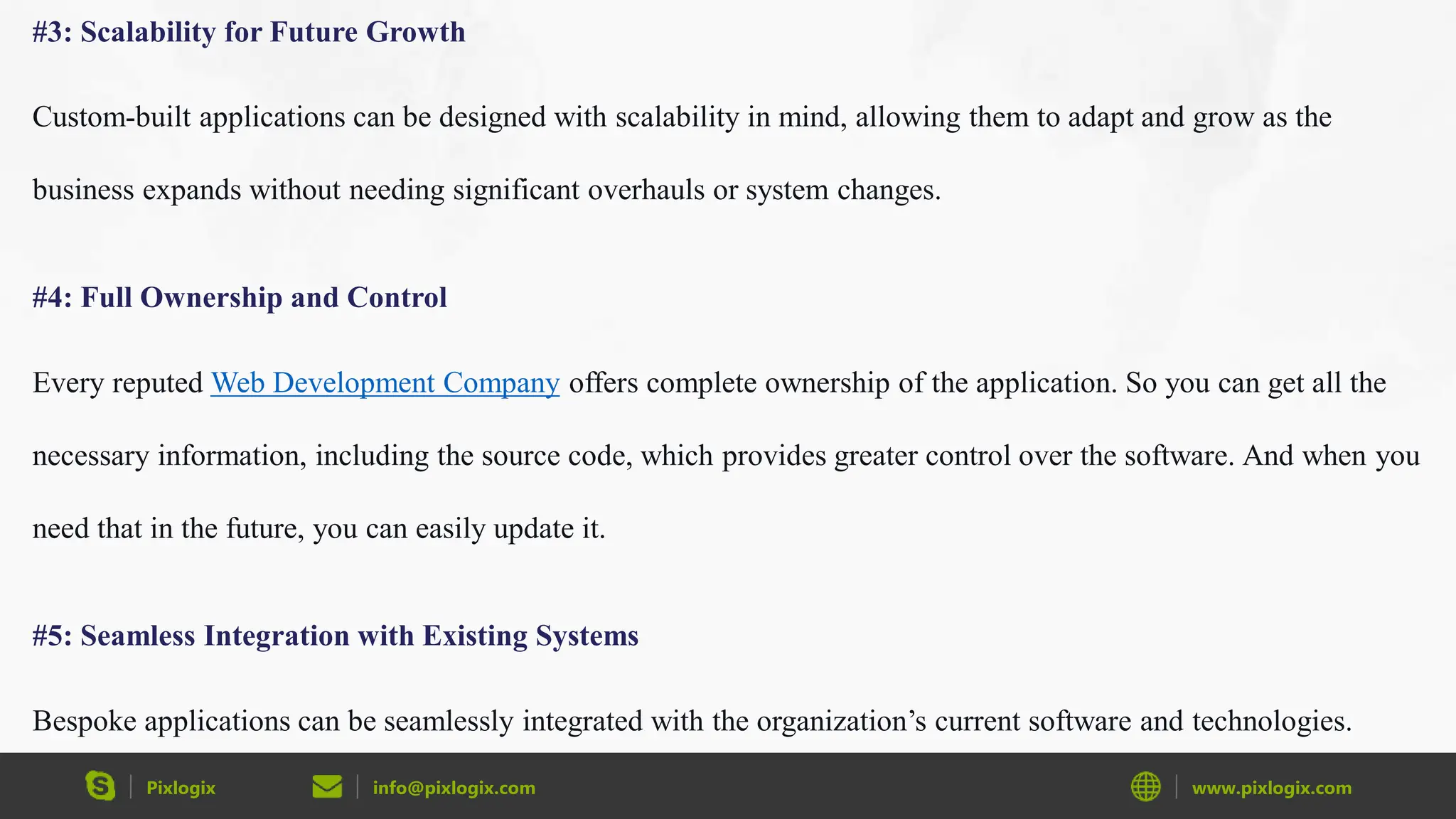 Pixlogix info@pixlogix.com www.pixlogix.com
#3: Scalability for Future Growth
Custom-built applications can be designed with scalability in mind, allowing them to adapt and grow as the
business expands without needing significant overhauls or system changes.
#4: Full Ownership and Control
Every reputed Web Development Company offers complete ownership of the application. So you can get all the
necessary information, including the source code, which provides greater control over the software. And when you
need that in the future, you can easily update it.
#5: Seamless Integration with Existing Systems
Bespoke applications can be seamlessly integrated with the organization’s current software and technologies.
 