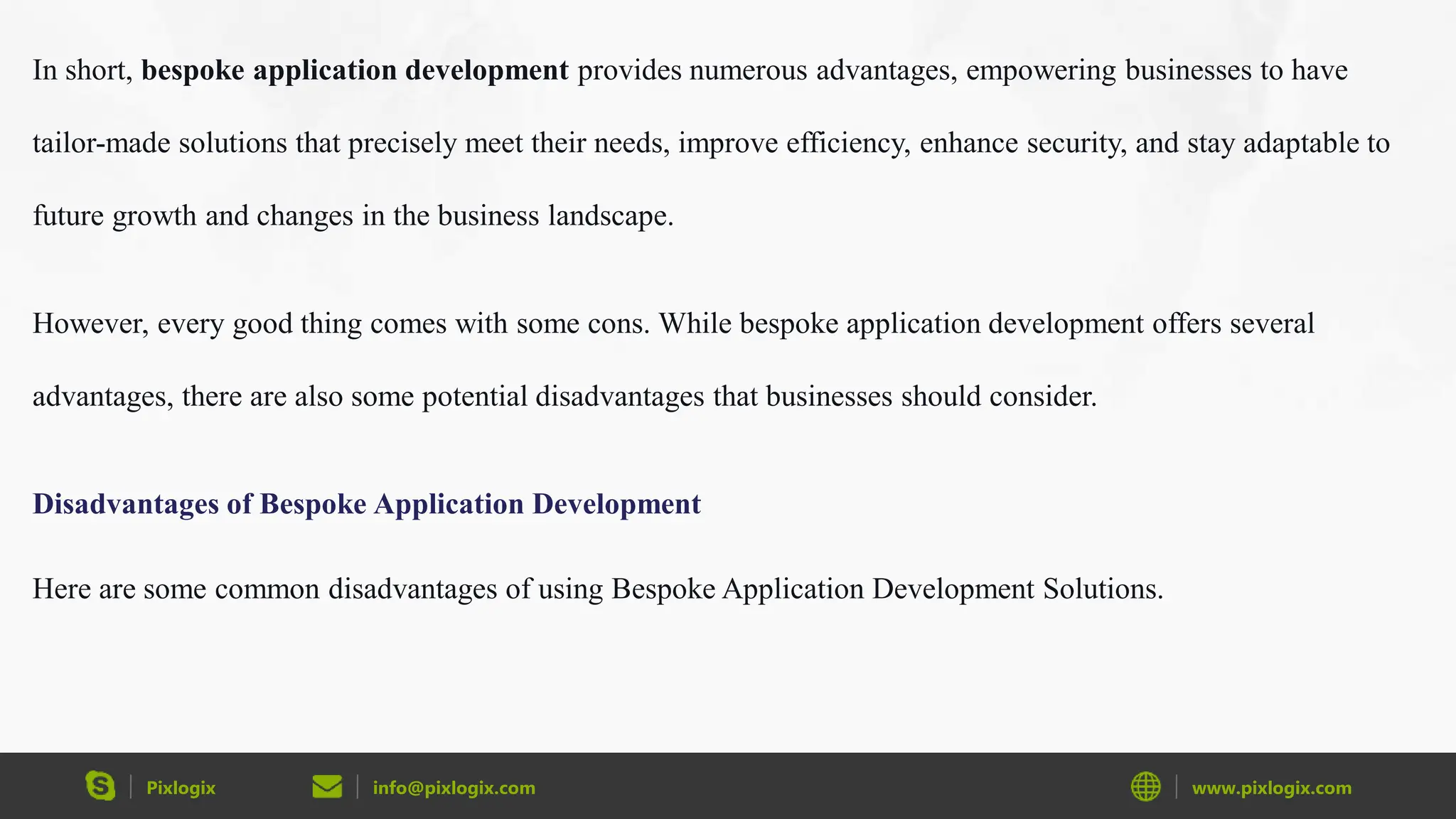 Pixlogix info@pixlogix.com www.pixlogix.com
In short, bespoke application development provides numerous advantages, empowering businesses to have
tailor-made solutions that precisely meet their needs, improve efficiency, enhance security, and stay adaptable to
future growth and changes in the business landscape.
However, every good thing comes with some cons. While bespoke application development offers several
advantages, there are also some potential disadvantages that businesses should consider.
Disadvantages of Bespoke Application Development
Here are some common disadvantages of using Bespoke Application Development Solutions.
 
