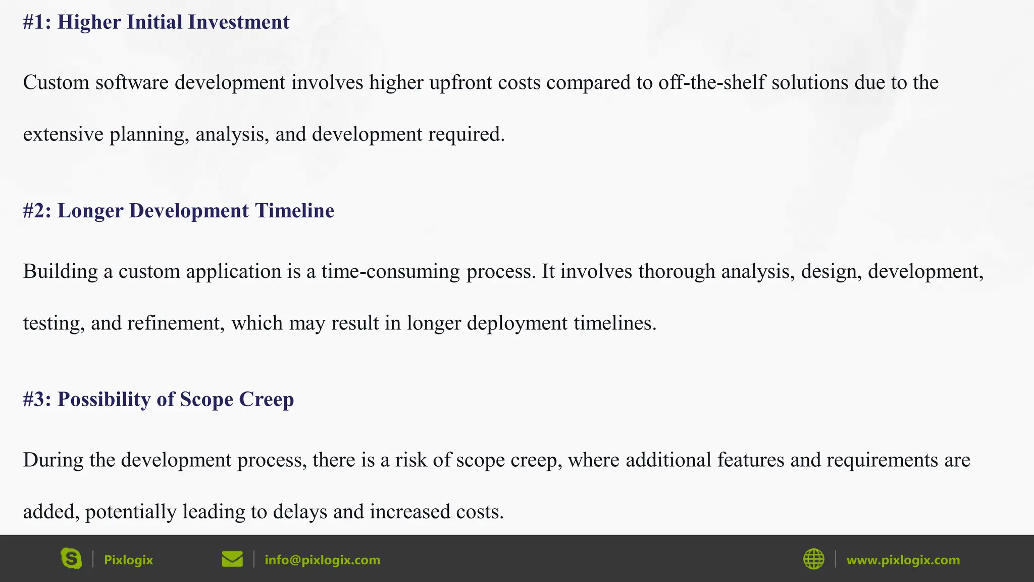 Pixlogix info@pixlogix.com www.pixlogix.com
#1: Higher Initial Investment
Custom software development involves higher upfront costs compared to off-the-shelf solutions due to the
extensive planning, analysis, and development required.
#2: Longer Development Timeline
Building a custom application is a time-consuming process. It involves thorough analysis, design, development,
testing, and refinement, which may result in longer deployment timelines.
#3: Possibility of Scope Creep
During the development process, there is a risk of scope creep, where additional features and requirements are
added, potentially leading to delays and increased costs.
 