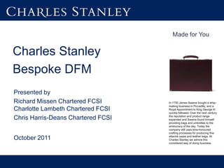 Made for You


Charles Stanley
Bespoke DFM
Presented by
Richard Missen Chartered FCSI       In 1750 James Swaine bought a whip-
                                    making business in Piccadilly, and a
Charlotte Lambeth Chartered FCSI    Royal Appointment to King George III
                                    quickly followed. Over the next century
                                    the reputation and product range
Chris Harris-Deans Chartered FCSI   expanded and Swaine found himself
                                    providing bags and umbrellas to the
                                    aristocracy of the day. Today the
                                    company still uses time-honoured
                                    crafting processes for producing fine
                                    attaché cases and leather bags. At
October 2011                        Charles Stanley we admire this
                                    considered way of doing business.
 