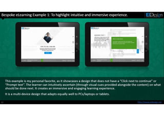 http://www.eidesign.net
This example is my personal favorite, as it showcases a design that does not have a “Click next to continue” or
“Prompt text”. The learner can intuitively ascertain (through visual cues provided alongside the content) on what
should be done next. It creates an immersive and engaging learning experience.
12
Bespoke eLearning Example 1: To highlight intuitive and immersive experience.
It is a multi-device design that adapts equally well to PCs/laptops or tablets.
 
