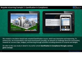 http://www.eidesign.net13
Bespoke eLearning Example 2: Gamification in Compliance.
We created a simulation-based task-oriented Gamification course, which was interactive and engrossing. To
achieve this, we incorporated a real work environment (visually), an element of challenge (bonuses and bombs),
rewards for success (caps, badges), and learning through activities including elements of surprise and delight.
Do refer to this case study in detail in my earlier article Gamification in Compliance through a serious
game concept.
 