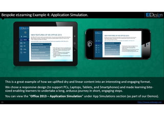 http://www.eidesign.net15
Bespoke eLearning Example 4: Application Simulation.
This is a great example of how we uplifted dry and linear content into an interesting and engaging format.
We chose a responsive design (to support PCs, Laptops, Tablets, and Smartphones) and made learning bite-
sized enabling learners to undertake a long, arduous journey in short, engaging steps.
You can view the "Office 2013 – Application Simulation" under App Simulations section (as part of our Demos).
 