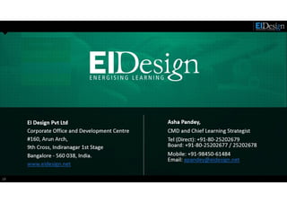 http://www.eidesign.net18
EI Design Pvt Ltd
Corporate Office and Development Centre
#160, Arun Arch,
9th Cross, Indiranagar 1st Stage
Bangalore - 560 038, India.
www.eidesign.net
Asha Pandey,
CMD and Chief Learning Strategist
Tel (Direct): +91-80-25202679
Board: +91-80-25202677 / 25202678
Mobile: +91-98450-61484
Email: apandey@eidesign.net
 