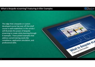 http://www.eidesign.net
What Is Bespoke eLearning? Featuring 6 Killer Examples
The edge that a bespoke or custom
developed course has over off-the-shelf
course is well established. In this article I
will illustrate the power of bespoke
eLearning to create sticky learning through
6 examples. I have picked examples that
address varied training needs like
compliance, application simulation, and
professional skills.
4
 
