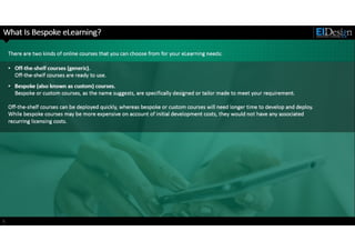 http://www.eidesign.net
What Is Bespoke eLearning?
5
There are two kinds of online courses that you can choose from for your eLearning needs:
• Off-the-shelf courses (generic).
Off-the-shelf courses are ready to use.
• Bespoke (also known as custom) courses.
Bespoke or custom courses, as the name suggests, are specifically designed or tailor made to meet your requirement.
Off-the-shelf courses can be deployed quickly, whereas bespoke or custom courses will need longer time to develop and deploy.
While bespoke courses may be more expensive on account of initial development costs, they would not have any associated
recurring licensing costs.
 
