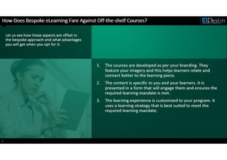 http://www.eidesign.net
How Does Bespoke eLearning Fare Against Off-the-shelf Courses?
9
Let us see how these aspects are offset in
the bespoke approach and what advantages
you will get when you opt for it:
1. The courses are developed as per your branding. They
feature your imagery and this helps learners relate and
connect better to the learning piece.
2. The content is specific to you and your learners. It is
presented in a form that will engage them and ensures the
required learning mandate is met.
3. The learning experience is customized to your program. It
uses a learning strategy that is best suited to meet the
required learning mandate.
 