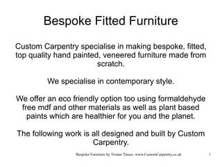 Bespoke Fitted Furniture
Custom Carpentry specialise in making bespoke, fitted,
top quality hand painted, veneered furniture made from
                        scratch.

         We specialise in contemporary style.

We offer an eco friendly option too using formaldehyde
 free mdf and other materials as well as plant based
   paints which are healthier for you and the planet.

The following work is all designed and built by Custom
                      Carpentry.
                 Bespoke Furniture by Tristan Titeux: www.CustomCarpentry.co.uk   1
 
