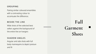 BESIDE THE LINE
Wide shots of the selected best
sellers against the background of
the entire line on hangers
GROUPING
Pairing similar coloured ensembles
with a contrasting colour to
accentuate the difference.
SHADOW ANGLES
Angular and side shots with full
body mannequins to depict posture
and fit
Full
Garment
Shots
 