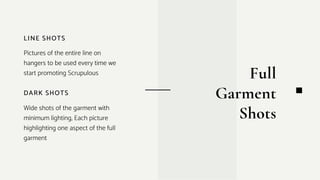 DARK SHOTS
Wide shots of the garment with
minimum lighting, Each picture
highlighting one aspect of the full
garment
LINE SHOTS
Pictures of the entire line on
hangers to be used every time we
start promoting Scrupulous Full
Garment
Shots
 