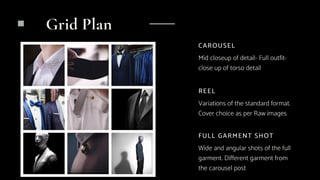 REEL
Variations of the standard format.
Cover choice as per Raw images
CAROUSEL
Mid closeup of detail- Full outfit-
close up of torso detail
FULL GARMENT SHOT
Wide and angular shots of the full
garment. Different garment from
the carousel post
Grid Plan
 