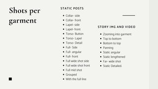 Shots per
garment
STATIC POSTS
Collar- side
Collar- front
Lapel- side
Lapel- front
Torso- Button
Torso- Lapel
Torso- Detail
Full- Side
Full- angular
Full- front
Full wide shot side
Full wide shot front
Full mid shot
Grouped
With the full line
STORY IMG AND VIDEO
Zooming into garment
Top to bottom
Bottom to top
Panning
Static angular
Static lengthened
Far- wide shot
Static Detailed.
 