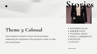 BANDHGALAS
SHERWANIS
TUXEDO SETS
ONLY GARMENTS
SLEEVES
COATS
Theme 3: Colossal
Top to bottom or bottom to top 5-10 second videos
showcasing the magnitude of the garments in order to make
them seem grand
Stories
 