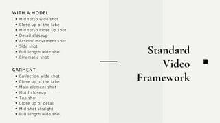 Mid torso wide shot
Close up of the label
Mid torso close up shot
Detail closeup
Action/ movement shot
Side shot
Full length wide shot
Cinematic shot
Standard
Video
Framework
WITH A MODEL
Collection wide shot
Close up of the label
Main element shot
Motif closeup
Top shot
Close up of detail
Mid shot straight
Full length wide shot
GARMENT
 