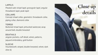 Close up
details
COLLARS
Concept shawl collar, geometric threadwork collar,
piping collar, diamond collar
LAPELS
Pleated satin shawl lapel, grossgrain lapel, angular
threadwork lapel, peak lapel
TORSO
Buttoned shawl lapel, pintucked waistcoat, wrap
around belt, double breasted
SLEEVE
Houndstooth, striped, double breasted, velvet, dark
olive dj
DEATAILS
angular pockets, cuff detail, velvet, patterns,
jaquard embroidery, gold button
 