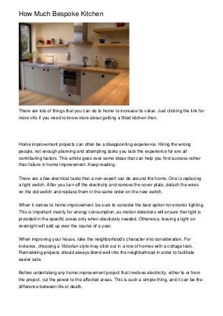 How Much Bespoke Kitchen
There are lots of things that you can do to home to increase its value. Just clicking the link for
more info if you need to know more about getting a fitted kitchen then.
Home improvement projects can often be a disappointing experience. Hiring the wrong
people, not enough planning and attempting tasks you lack the experience for are all
contributing factors. This article goes over some ideas that can help you find success rather
than failure in home improvement. Keep reading.
There are a few electrical tasks that a non-expert can do around the home. One is replacing
a light switch. After you turn off the electricity and remove the cover plate, detach the wires
on the old switch and replace them in the same order on the new switch.
When it comes to home improvement, be sure to consider the best option for exterior lighting.
This is important mainly for energy consumption, as motion detectors will ensure that light is
provided in the specific areas only when absolutely needed. Otherwise, leaving a light on
overnight will add up over the course of a year.
When improving your house, take the neighborhood's character into consideration. For
instance, choosing a Victorian style may stick out in a row of homes with a cottage look.
Remodeling projects should always blend well into the neighborhood in order to facilitate
easier sale.
Before undertaking any home improvement project that involves electricity, either to or from
the project, cut the power to the affected areas. This is such a simple thing, and it can be the
difference between life or death.
 