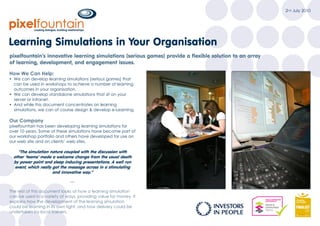 2nd July 2010




Learning Simulations in Your Organisation
pixelfountain’s innovative learning simulations (serious games) provide a flexible solution to an array
of learning, development, and engagement issues.

How We Can Help:
Ÿ We can develop learning simulations (serious games) that
  can be used in workshops to achieve a number of learning
  outcomes in your organisation.
Ÿ We can develop standalone simulations that sit on your
  server or intranet.
Ÿ And while this document concentrates on learning
  simulations, we can of course design & develop e-Learning.

Our Company
pixelfountain has been developing learning simulations for
over 10 years. Some of these simulations have become part of
our workshop portfolio and others have developed for use on
our web site and on clients’ web sites.




                              —

The rest of this document looks at how a learning simulation
can be used in a variety of ways, providing value for money. It
explains how the development of the learning simulation
could be learning in its own right, and how delivery could be
undertaken by local trainers.
 