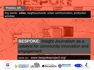 Preston, UK.
Key words: cities, neighbourhoods, urban communication, production
activities




           BESPOKE: Insight Journalism as a
           catalyst for community innovation and
           engagement
           more on: www.bespokeproject.org/
 