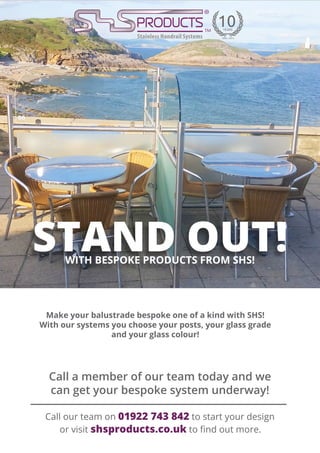STAND OUT!WITH BESPOKE PRODUCTS FROM SHS!
Make your balustrade bespoke one of a kind with SHS!
With our systems you choose your posts, your glass grade
and your glass colour!
Call our team on 01922 743 842 to start your design
or visit shsproducts.co.uk to find out more.
Call a member of our team today and we
can get your bespoke system underway!
 