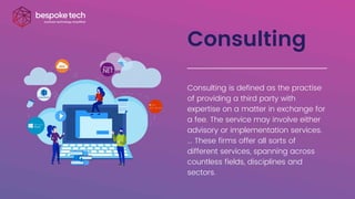 Consulting
Consulting is defined as the practise
of providing a third party with
expertise on a matter in exchange for
a fee. The service may involve either
advisory or implementation services.
... These firms offer all sorts of
different services, spanning across
countless fields, disciplines and
sectors.
 