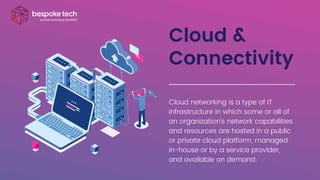 Cloud &
Connectivity
Cloud networking is a type of IT
infrastructure in which some or all of
an organization's network capabilities
and resources are hosted in a public
or private cloud platform, managed
in-house or by a service provider,
and available on demand.
 