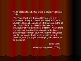 Media specialists and other lovers of Black-eyed Susan books, This PowerPoint was designed for your use in an educational setting. It contains ALL levels of 2010-2011 Black-Eyed Susan books , K-12.  It is not intended to be used “as is” but to be tailored to the needs and individuality of your own school or library.  Where there is a picture of a certain library branch or display – please delete and insert your own. Use the parts/slides that fit your needs, delete and/or modify the rest. Above all, read and enjoy, encourage your students to do the same! Patricia Valas  retired media specialist (CCPL) 