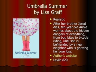 Umbrella Summer  by Lisa Graff Realistic After her brother Jared dies, ten-year-old Annie worries about the hidden dangers of everything, from bug bites to bicycle riding, until she is befriended by a new neighbor who is grieving her own loss.  Author’s website Lexile 820 