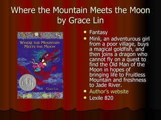 Where the Mountain Meets the Moon by Grace Lin Fantasy Minli, an adventurous girl from a poor village, buys a magical goldfish, and then joins a dragon who cannot fly on a quest to find the Old Man of the Moon in hopes of bringing life to Fruitless Mountain and freshness to Jade River.  Author’s website Lexile 820 