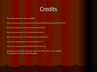 Credits The pictures came from these websites. http://school.discovery.com/homeworkhelp/worldbook/atozpictures/lr000347.html   http://www.blupete.com/Nature/Wildflowers/Wild.htm   http://www.jimemery.com/Virginia/blackeydsus.htm   http://www.joeydragon.com/Graphics/blackeyedsusan.htm   http://www.digmagazine.com/96/10-96/jacqui.cfm   http:// www.geobop.com/World/NA/US/MD/Flower.htm The pictures  of the book covers all  came from CCPL ,BCPL or LCPL websites. The summaries came from CIP information. 