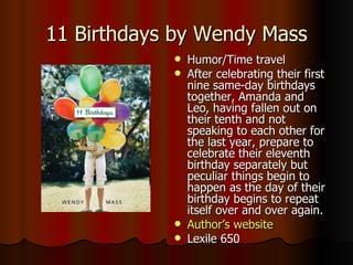 11 Birthdays by Wendy Mass Humor/Time travel After celebrating their first nine same-day birthdays together, Amanda and Leo, having fallen out on their tenth and not speaking to each other for the last year, prepare to celebrate their eleventh birthday separately but peculiar things begin to happen as the day of their birthday begins to repeat itself over and over again.  Author’s website Lexile 650 