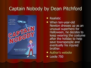 Captain Nobody by Dean Pitchford Realistic When ten-year-old Newton dresses up as an unusual superhero for Halloween, he decides to keep wearing the costume after the holiday to help save townspeople and eventually his injured brother.  Author’s website Lexile 750 