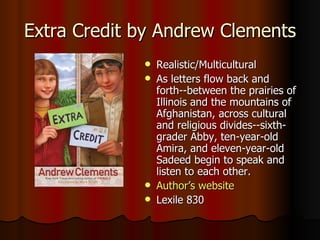 Extra Credit by Andrew Clements Realistic/Multicultural As letters flow back and forth--between the prairies of Illinois and the mountains of Afghanistan, across cultural and religious divides--sixth-grader Abby, ten-year-old Amira, and eleven-year-old Sadeed begin to speak and listen to each other.   Author’s website Lexile 830 