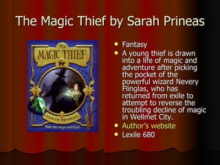 The Magic Thief by Sarah Prineas Fantasy A young thief is drawn into a life of magic and adventure after picking the pocket of the powerful wizard Nevery Flinglas, who has returned from exile to attempt to reverse the troubling decline of magic in Wellmet City.  Author’s website Lexile 680 