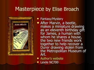 Masterpiece  by Elise Broach Fantasy/Mystery After Marvin, a beetle, makes a miniature drawing as an eleventh birthday gift for James, a human with whom he shares a house, the two new friends work together to help recover a Durer drawing stolen from the Metropolitan Museum of Art.  Author’s website Lexile NC700 