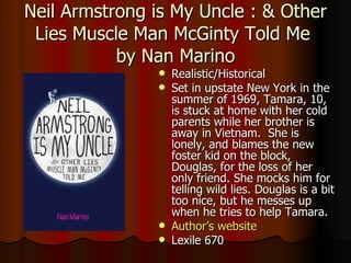Neil Armstrong is My Uncle : & Other Lies Muscle Man McGinty Told Me  by Nan Marino Realistic/Historical Set in upstate New York in the summer of 1969, Tamara, 10, is stuck at home with her cold parents while her brother is away in Vietnam.  She is lonely, and blames the new foster kid on the block, Douglas, for the loss of her only friend. She mocks him for telling wild lies. Douglas is a bit too nice, but he messes up when he tries to help Tamara. Author’s website Lexile 670 