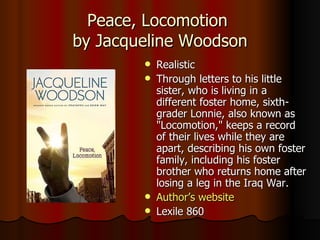 Peace, Locomotion  by Jacqueline Woodson Realistic Through letters to his little sister, who is living in a different foster home, sixth-grader Lonnie, also known as "Locomotion," keeps a record of their lives while they are apart, describing his own foster family, including his foster brother who returns home after losing a leg in the Iraq War.  Author’s website Lexile 860 