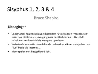 Sisyphus 1, 2, 3 & 4
                      Bruce Shapiro
Uitdagingen
• Constructie: hergebruik oude materialen  niet alleen “mechanisch”
  maar ook electronisch; overgang naar beeldschermen,... Bv zelfde
  principe maar dan stabiele weergave op scherm
• Verbeterde interactie: verschillende paden door elkaar, manipuleerbaar
  “live” beeld via internet,...
• Meer spelen met het gekleurd licht.
 