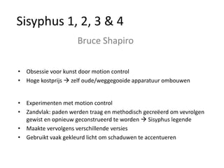 Sisyphus 1, 2, 3 & 4
                     Bruce Shapiro

• Obsessie voor kunst door motion control
• Hoge kostprijs  zelf oude/weggegooide apparatuur ombouwen


• Experimenten met motion control
• Zandvlak: paden werden traag en methodisch gecreëerd om vevrolgen
  gewist en opnieuw geconstrueerd te worden  Sisyphus legende
• Maakte vervolgens verschillende versies
• Gebruikt vaak gekleurd licht om schaduwen te accentueren
 