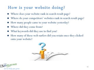 How is your website doing?   Where does your website rank in search result page? Where do your competitors’ websites rank in search result page? How many people came to your website yesterday? Where did they come from? What keywords did they use to find you?  How many of these web surfers did you retain once they clicked onto your website? 